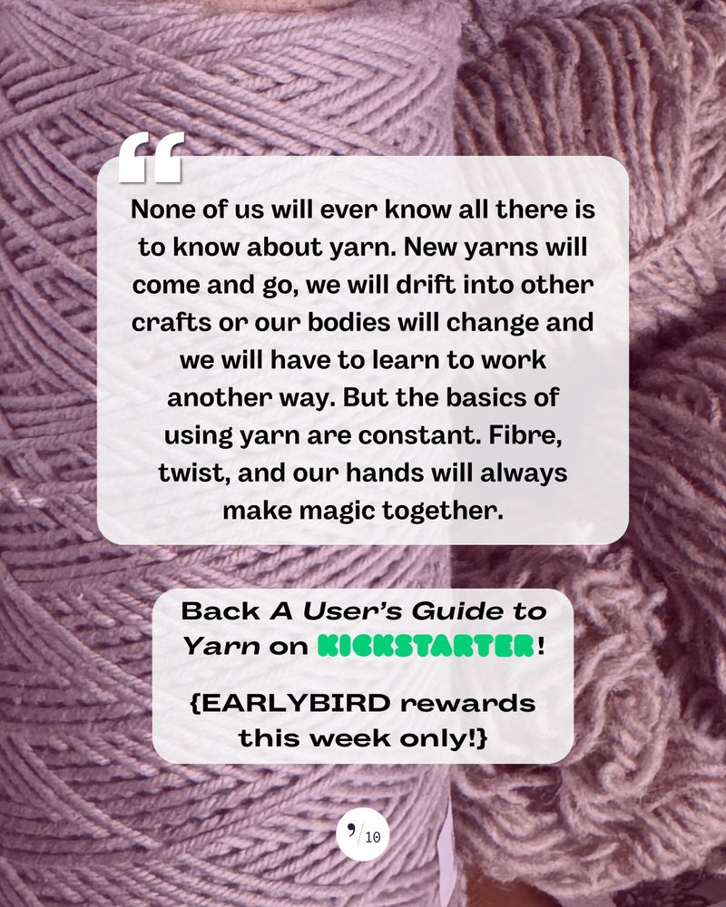 Against a background of purplish yarn, a quote from A USER'S GUIDE TO YARN that reads, "None of us will ever know all there is to know about yarn. New yarns will come and go, we will drift into other crafts or our bodies will change and we will have to learn to work another way. But the basics of using yarn are constant. Fibre, twist, and our hands will always make magic together." Plus a call to action: "Back A User's Guide to Yarn on Kickstarter! Earlybird rewards this week only."