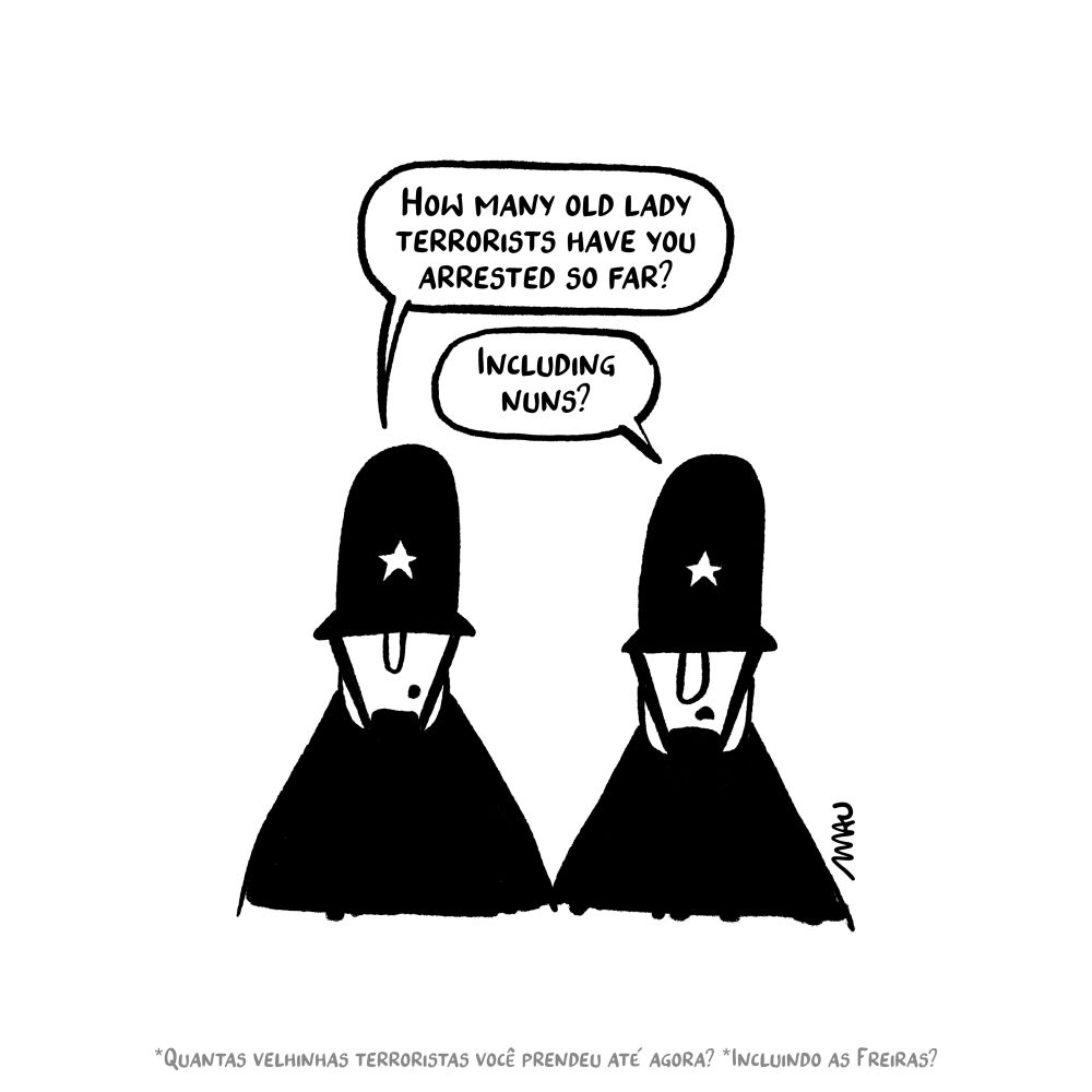 English / Português

Political Cartoon: Two british policemen are talking. One asks, “How many old lady terrorists have you arrested so far?” The other responds with a question, “Including nuns?”

Charge: Dois policiais britânicos conversam. Um pergunta, “Quantas velhinhas terroristas você prendeu até agora?, o outro responde com uma pergunta, “Incluindo as freitas?”