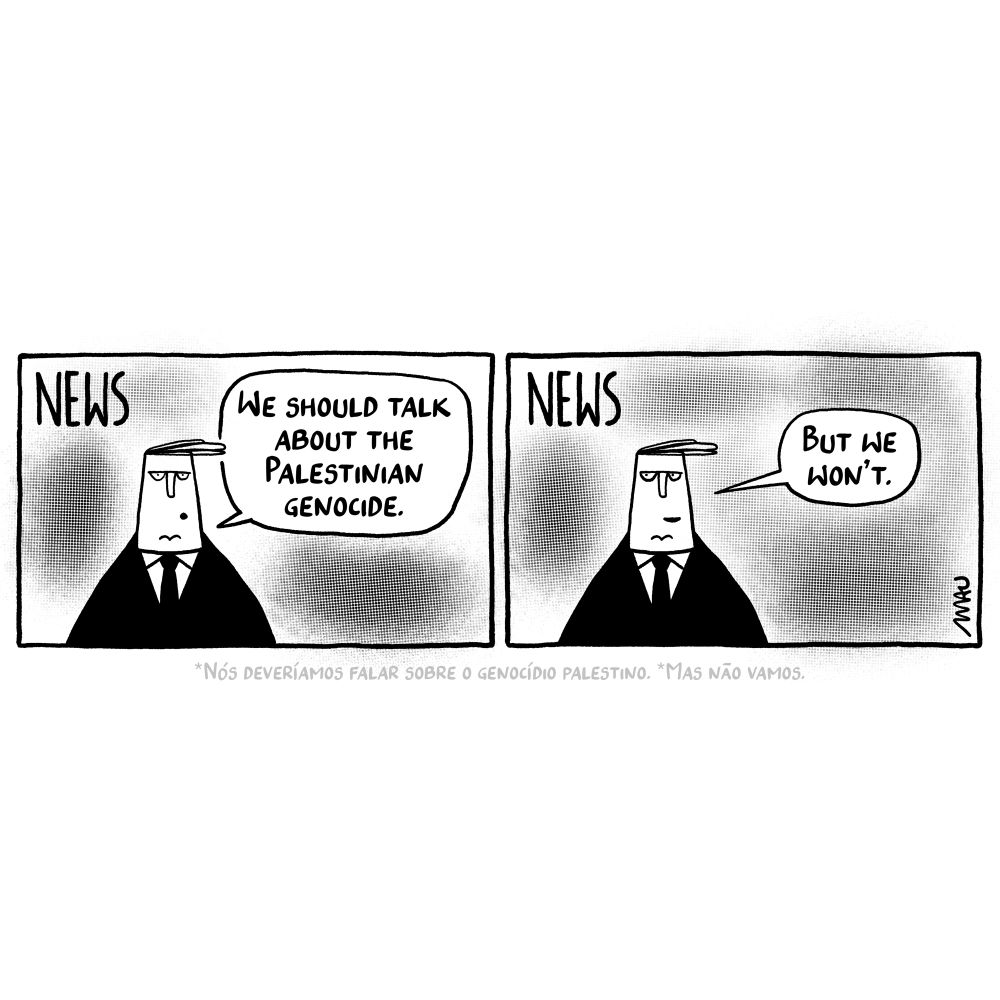 English / Português

Political Cartoon: First frame, a news anchor comments, “We should talk about the palestinian genocide.” Second frame, he concludes, “But we won’t.”

Charge: 1° quadro, o âncora do jorna comenta, “Nós deveríamos falar sobre o genocídio palestino.” 2° quadro, ele conclui, “Mas não vamos.”