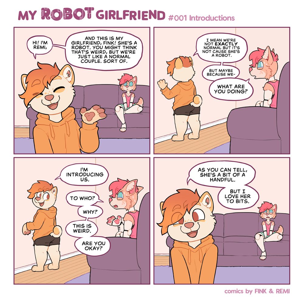 A four panel comic of Remi, a white and orange shiba and Fink, a weird pink and orange robot dog. Panel 1: (Remi at the front, introducing the comic with fink in the background) Remi: Hi! I’m Remi, and this is my girlfriend, Fink! She’s a robot. You might think that’s weird, but we’re just like any normal couple. Sort of! Panel 2: (Fink’s view, Remi is talking at the wall) I mean we’re not exactly normal but it’s not because she’s a robot, but maybe because we- Fink: What are you doing? Panel 3: (from fink’s view, Remi turns to talk) Remi: I’m introducing us. Fink: To who? Why? This is weird. Are you ok? Panel 4:(back with Remi as the focus, Fink looking all WTF in the background) Remi: As you can tell, she’s a bit of a handful, but I love her to bits.