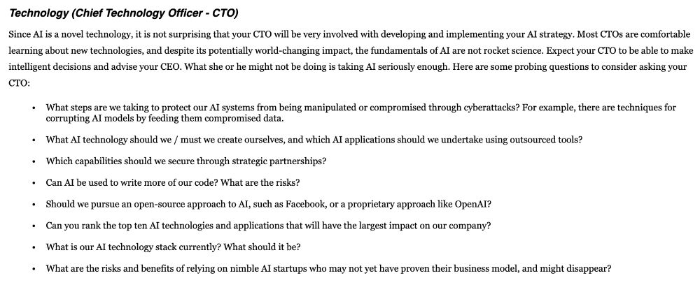 Screenshot under headline "Technology (Chief Technology Officer - CTO)" with a short paragraph followed by a bullet list of questions.

Text follows:

Since AI is a novel technology, it is not surprising that your CTO will be very involved with developing and implementing your AI strategy. Most CTOs are comfortable learning about new technologies, and despite its potentially world-changing impact, the fundamentals of AI are not rocket science. Expect your CTO to be able to make intelligent decisions and advise your CEO. What she or he might not be doing is taking AI seriously enough. Here are some probing questions to consider asking your CTO:

- What steps are we taking to protect our AI systems from being manipulated or compromised through cyberattacks? For example, there are techniques for corrupting AI models by feeding them compromised data.

- What AI technology should we / must we create ourselves, and which AI applications should we undertake using outsourced tools?

- Which capabilities should we secure through strategic partnerships?

- Can AI be used to write more of our code? What are the risks?

- Should we pursue an open-source approach to AI, such as Facebook, or a proprietary approach like OpenAI?

- Can you rank the top ten AI technologies and applications that will have the largest impact on our company?

- What is our AI technology stack currently? What should it be?

- What are the risks and benefits of relying on nimble AI startups who may not yet have proven their business model, and might disappear?