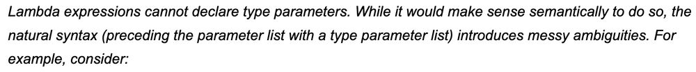 Italicized (non-normative) text from a spec document.  Text follows:

Lambda expressions cannot declare type parameters. While it would make sense semantically to do so, the natural syntax (preceding the parameter list with a type parameter list) introduces messy ambiguities. For example, consider: