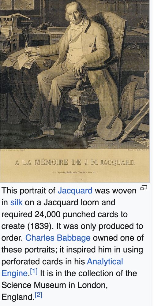 A sepia toned picture of an old man in an overcoat sitting in a chair surrounded by bits and pieces of inventions and fabric.

The caption says à la mémoire de J. M. Jacquard

Text below the caption reads as follows:

This portrait of Jacquard was woven in silk on a Jacquard loom and required 24,000 punched cards to create (1839). It was only produced to order. Charles Babbage owned one of these portraits; it inspired him in using perforated cards in his Analytical Engine.[1] It is in the collection of the Science Museum in London, England.[2]