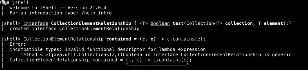 Screenshot of Java interactive shell session. 
The boundary markers for the error message at the end encapsulate the arrow lambda.
Text follows:

🐚$ jshell
|  Welcome to JShell -- Version 21.0.4
|  For an introduction type: /help intro

jshell> interface CollectionElementRelationship { <T> boolean test(Collection<T> collection, T element);}
|  created interface CollectionElementRelationship

jshell> CollectionElementRelationship contained = (c, e) -> c.contains(e);
|  Error:
|  incompatible types: invalid functional descriptor for lambda expression
|      method <T>(java.util.Collection<T>,T)boolean in interface CollectionElementRelationship is generic
|  CollectionElementRelationship contained = (c, e) -> c.contains(e);
|                                            ^---------------------^
