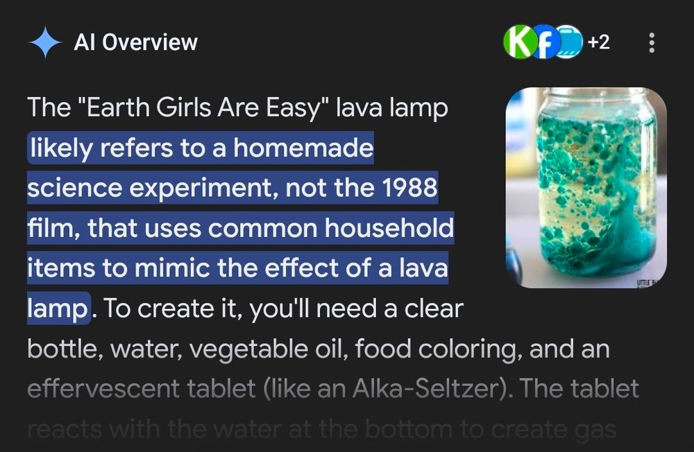 Al Overview

The "Earth Girls Are Easy" lava lamp likely refers to a homemade science experiment, not the 1988 film, that uses common household items to mimic the effect of a lava lamp. To create it, you'll need a clear bottle, water, vegetable oil, food coloring, and an effervescent tablet (like an Alka-Seltzer). The tablet reacts with the water at the bottom to create gas...