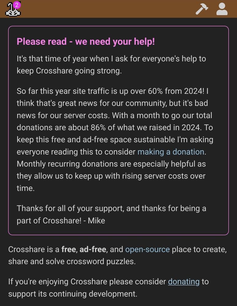 Please read - we need your help!
It's that time of year when I ask for everyone's help to keep Crosshare going strong.
So far this year site traffic is up over 60% from 2024! I think that's great news for our community, but it's bad news for our server costs. With a month to go our total donations are about 86% of what we raised in 2024. To keep this free and ad-free space sustainable I'm asking everyone reading this to consider making a donation. Monthly recurring donations are especially helpful as they allow us to keep up with rising server costs over time.
Thanks for all of your support, and thanks for being a part of Crosshare! - Mike

Crosshare is a free, ad-free, and open-source place to create, share and solve crossword puzzles.

If you're enjoying Crosshare please consider donating to support its continuing development.