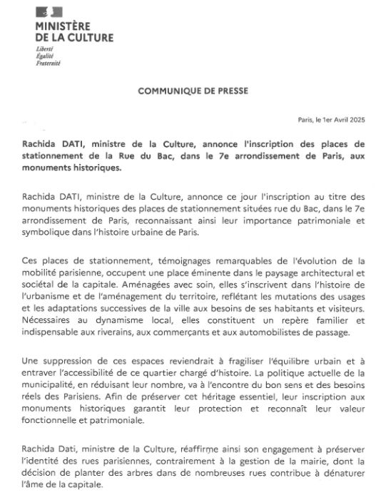 MINISTERE DE LA CULTURE 
Libertt Ega Fraternal 
COMMUNIQUE DE PRESSE 
Paris, le ler Avril 2025 
Rachida DATI, ministre de la Culture, annonce ('inscription des places de stationnement de la Rue du Bac, dans le 7e arrondissement de Paris, aux monuments historiques. 
Rachida DATI, ministre de la Culture, annonce ce jour ('inscription au titre des monuments historiques des places de stationnement situdes rue du Bac, dans le 7e arrondissement de Paris, reconnaissant ainsi leur importance patrimoniale et symbolique dans l'histoire urbaine de Paris. 
Ces places de stationnement, temoignages remarquables de ('evolution de la mobilite parisienne, occupent une place eminente dans le paysage architectural et societal de la capitale. Amenagees avec soin, elles s'inscrivent dans l'histoire de l'urbanisme et de l'amenagement du territoire, refletant les mutations des usages et les adaptations successives de la ville aux besoins de ses habitants et visiteurs. Necessaires au dynamisme local, elles constituent un repere familier et indispensable aux riverains, aux commercants et aux automobilistes de passage. 
Une suppression de ces espaces reviendrait a fragiliser l'equilibre urbain et a entraver l'accessibilite de ce quartier chargé d'histoire. La politique actuelle de la municipalite, en recluisant leur nombre, va a l'encontre du bon sens et des besoins reels des Parisiens. Afin de preserver cet heritage essentiel, leur inscription aux monuments historiques garantit leur protection et reconnait leur valeur fonctionnelle et patrimoniale. 
Rachida Dati, ministre de la Culture, reaffirme ainsi son engagement a preserver l'identite des rues parisiennes, contrairement a la gestion de Ia mairie, dont Ia decision de planter des arbres dans de nombreuses rues contribue a denaturer l'Ame de Ia capitale. 

