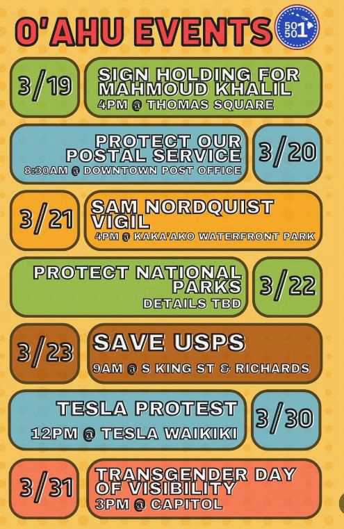 Poster for upcoming events in Hawaii:

3/19- 4pm @ Thomas Square - sign holding
3/20 - 8:30am @ Downtown Post Office - Protect our Post Office!
3/21 - 4pm @ Kaka’ako Waterfront Park - Sam Nordquist Vigil
3/22 - Protect National Parks - details TBD
3/23 - 9am @ S. King St & Richards - Save USPS
3/30 - 12pm at Tesla Waikiki - Tesla Protest
3/31 - 3pm @ Capitol - Transgender Day of Visibility