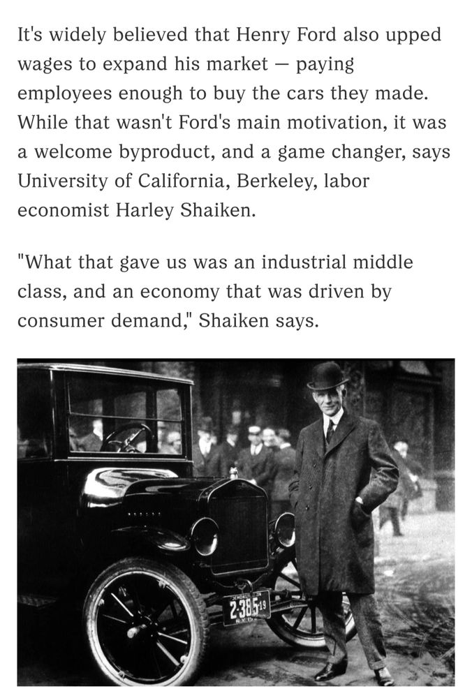 It's widely believed that Henry Ford also upped wages to expand his market — paying employees enough to buy the cars they made. While that wasn't Ford's main motivation, it was a welcome byproduct, and a game changer, says University of California, Berkeley, labor economist Harley Shaiken.

"What that gave us was an industrial middle class, and an economy that was driven by consumer demand," Shaiken says.

Photo of Henry Ford standing in front of the front part of one of his automobiles