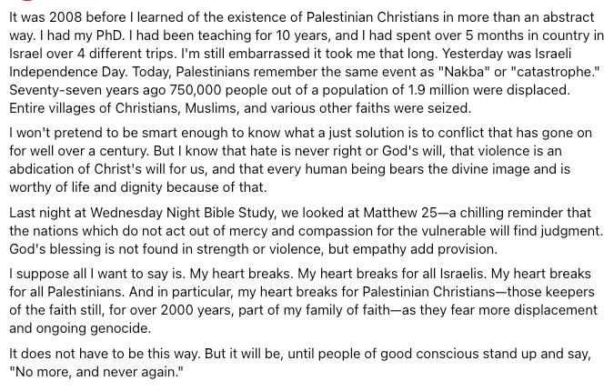 It was 2008 before I learned of the existence of Palestinian Christians in more than an abstract way. I had my PhD. I had been teaching for 10 years, and I had spent over 5 months in country in Israel over 4 different trips. I'm still embarrassed it took me that long. Yesterday was Israeli Independence Day. Today, Palestinians remember the same event as "Nakba" or "catastrophe." Seventy-seven years ago 750,000 people out of a population of 1.9 million were displaced. Entire villages of Christians, Muslims, and various other faiths were seized. 
I won't pretend to be smart enough to know what a just solution is to conflict that has gone on for well over a century. But I know that hate is never right or God's will, that violence is an abdication of Christ's will for us, and that every human being bears the divine image and is worthy of life and dignity because of that. 
Last night at Wednesday Night Bible Study, we looked at Matthew 25—a chilling reminder that the nations which do not act out of mercy and compassion for the vulnerable will find judgment. God's blessing is not found in strength or violence, but empathy add provision. 
I suppose all I want to say is. My heart breaks. My heart breaks for all Israelis. My heart breaks for all Palestinians. And in particular, my heart breaks for Palestinian Christians—those keepers of the faith still, for over 2000 years, part of my family of faith—as they fear more displacement and ongoing genocide. 
It does not have to be this way. But it will be, until people of good conscious stand up and say, "No more, and never again."
