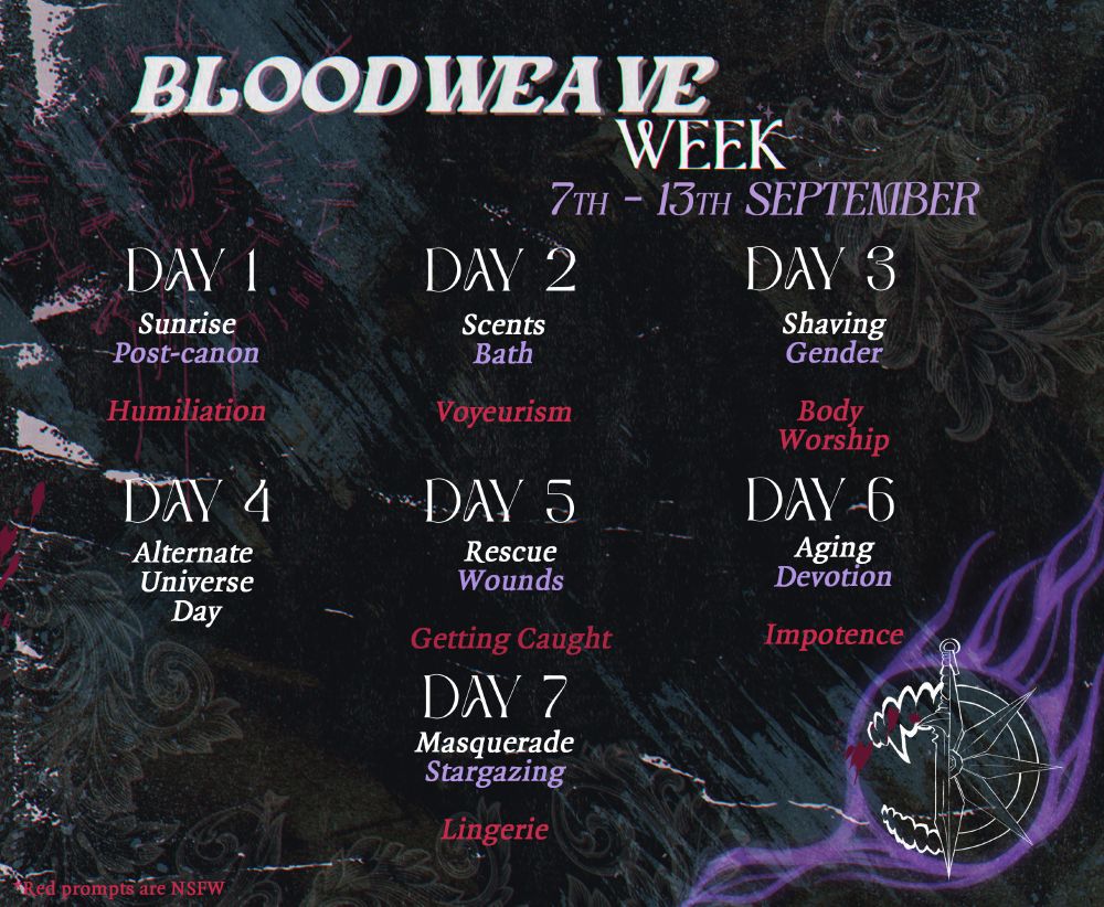 An image describing the daily prompts for Bloodweave Week 2025, an event happening September 7 to September 13. 
Day 1 - Sunrise, Post-canon, Humiliation
Day 2 - Scents, Bath, Voyeurism
Day 3 - Shaving, Gender, Body Worship
Day 4 - Alternate Universe Day
Day 5 - Rescue, Wounds, Getting Caught
Day 6 - Aging, Devotion, Impotence
Day 7 - Masquerade, Stargazing, Lingerie