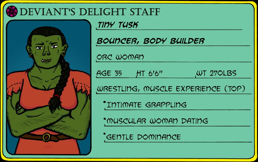 A staff card for Tiny Tusk, a worker at the Deviant's Delight brothel. She's donning a peach dress with a leather belt, braided hair swept over her shoulder. The card reads as follows:
Tiny Tusk
Bouncer, Body Builder
Orc woman
Age 35, Ht 6'6", Wt 270lbs
Wrestling, muscle experience (top)
-Intimate grappling
-Muscular woman dating
-Gentle dominance