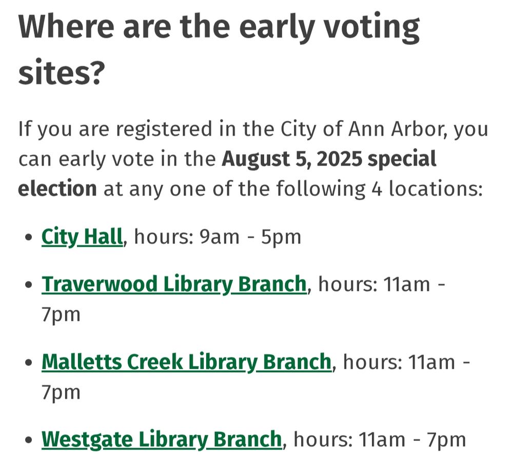 Where are the early voting sites?
If you are registered in the City of Ann Arbor, you can early vote in the August 5, 2025 special election at any one of the following 4 locations:

City Hall, hours: 9am - 5pm

Traverwood Library Branch, hours: 11am - 7pm 

Malletts Creek Library Branch, hours: 11am - 7pm 

Westgate Library Branch, hours: 11am - 7pm 