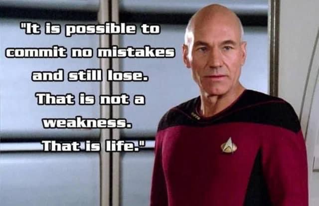 A screen grab of Patrick Stewart as Captain Jean luc Picard on Star Trek: The Next Generation. He’s a Middle Aged bald white man in his red command uniform. In white text to his left it says, “It is possible to commit no mistakes and still lose. That is not a weakness. That is life.” It’s advice he gave to Data when he lost a game against a Strategema master, which led to an existential crisis as an Android who thought he couldn’t lose against an organic humanoid. 