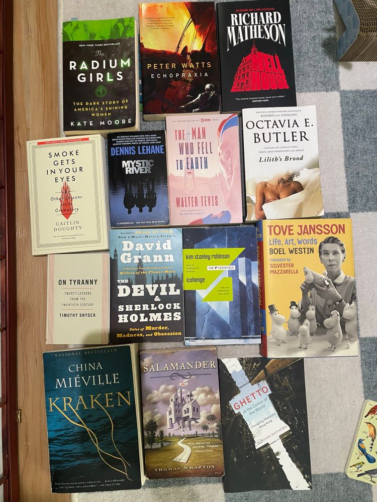 Pictured is 14 books in no particular order:
Radium Girls by Kate Moore
Echopraxia by Peter Watts
Hell House by Richard Matheson
Smoke Gets in Your Eyes by Caitlin Doughty
Mystic River by Dennis Lehane
The Man Who Fell to Earth by Walter Tevis
Lilith Brood series by Octavia Butler
On Tyranny by Timothy Snyder
The Devil and Sherlock Holmes by David Grann
Icehenge by Kim Stanley Robinson
Tove Jansson by Boel Westin
Kraken by China Mieville
Salamander by Thomas Warton
Ghetto at the Center of the World by Gordon Matthews