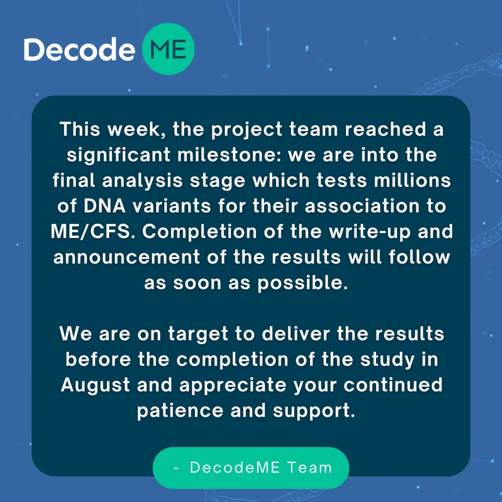 The post reads: 'This week, the project team reached a significant milestone: we are into the final analysis stage which tests millions of DNA variants for their association to ME/CFS. Completion of the write-up and announcement of the results will follow as soon as possible.  
We are on target to deliver the results before the completion of the study in August and appreciate your continued patience and support. - DecodeME Team'

 
