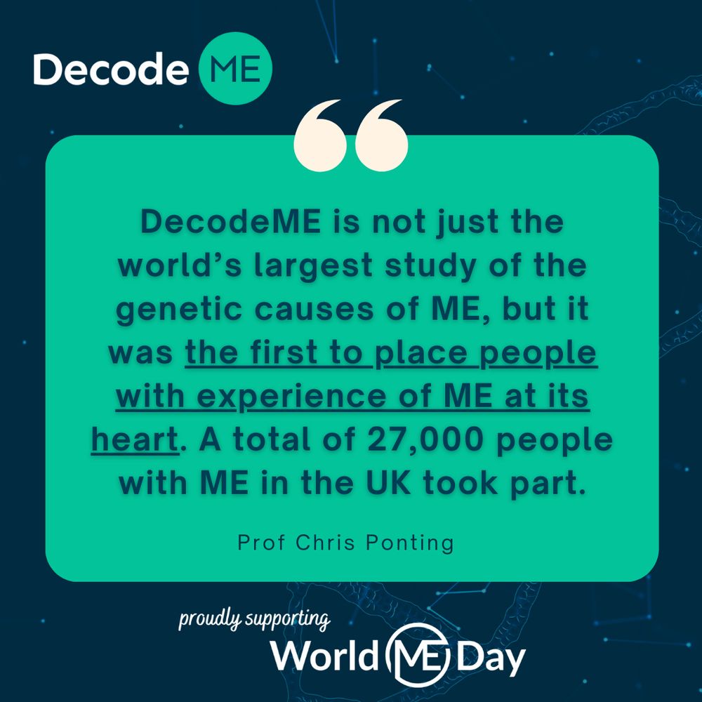 Below is a graphic for World ME Day. At the top right hand corner is the DecodeME logo. At the centre of the image is a quote from Professor Chris Ponting: "DecodeME is not just the world's largest study of the genetic causes of ME, but it was the first to place people with experience of ME at its heart. A total of 27,000 people with ME took part. At the bottom centre of the image in white it says 'proudly supporting World ME Day'. 