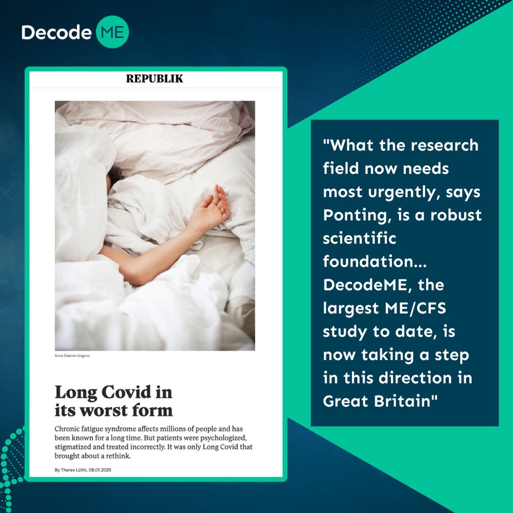 Graphic with dark blue background. At the top left hand corner is the DecodeME logo. Beneath this is a screenshot from the article, with the front cover a picture of someone beneath white bedding with their face and arm peeking out, and beneath this is the headline ‘Long Covid in its worst form’ and the subheading ‘Chronic fatigue syndrome affects millions of people and has been known for a long time. But patients were psychologized, stigmatized and treated incorrectly. It was only Long Covid that brought about a rethink. By Theres Lüthi, 08.01.2025’. Next to the screenshot of the article is a quote saying "What the research field now needs most urgently, says Ponting, is a robust scientific foundation... DecodeME, the largest ME/CFS study to date, is now taking a step in this direction in Great Britain”.
