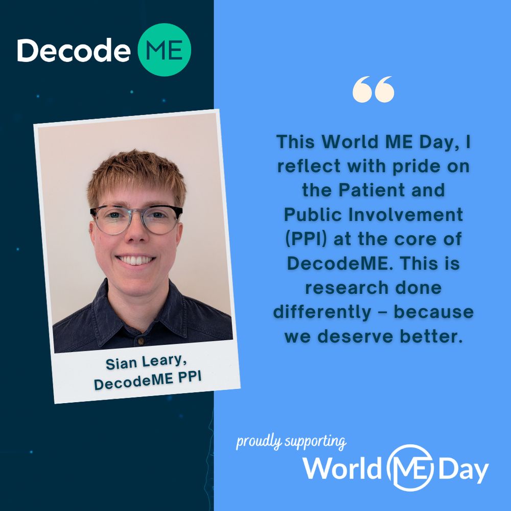 DecodeME graphic. At the top left hand corner of the graphic is the DecodeME logo. Beneath this is an image of Sian. She has blonde hair, fair skin, wears glasses and grins. Beneath this image it says 'Sian Leary, DecodeME PPI'. To the right of the picture is a quote from Sian: "This World ME Day, I reflect with pride on the Patient and Public Involvement (PPI) at the core of DecodeME. This is research done differently - because we deserve better.' Beneath this: 'proudly supporting World ME Day'