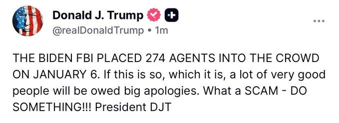 Donald J. Trump post: 
THE BIDEN FBI PLACED 274 AGENTS INTO THE CROWD
ON JANUARY 6. If this is so, which it is, a lot of very good
people will be owed big apologies. What a SCAM - DO
SOMETHING!!! President DJT
