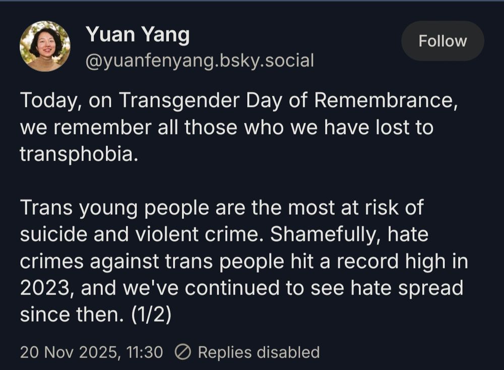 Screenshot of a Bluesky post by Yuan Yang (@yuanfenyang.bsky.social‬):

Today, on Transgender Day of Remembrance, we remember all those who we have lost to transphobia. 

Trans young people are the most at risk of suicide and violent crime. Shamefully, hate crimes against trans people hit a record high in 2023, and we've continued to see hate spread since then.