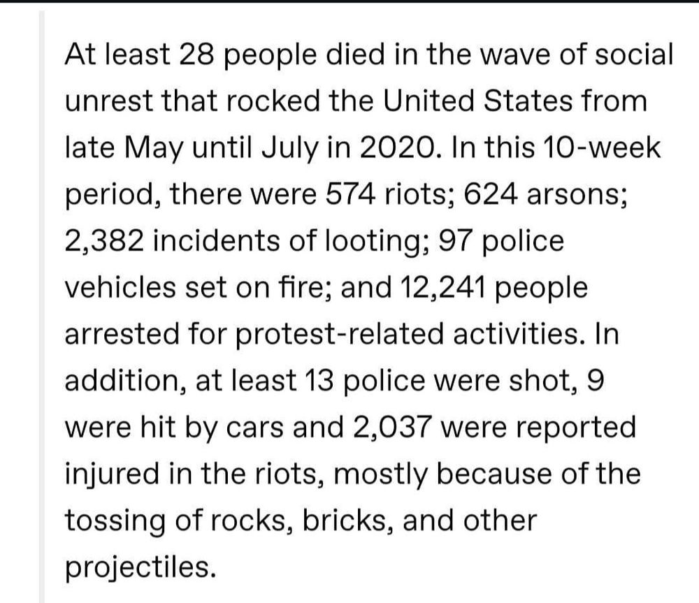 At least 28 people died in the wave of social unrest that rocked the United States from late May until July in 2020. In this 10-week period, there were 574 riots; 624 arsons; 2,382 incidents of looting; 97 police vehicles set on fire; and 12,241 people arrested for protest-related activities. In addition, at least 13 police were shot, 9 were hit by cars and 2,037 were reported injured in the riots, mostly because of the tossing of rocks, bricks, and other projectiles.