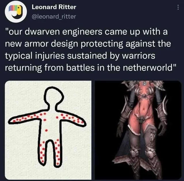 A twitter post with text above two images. The text reads "Our dwarven engineers came up with a new armor design protecting against the typical injuries sustained by warriors returning from battles in the netherworld".

The image beneath it on the left shows a crude black-and-white drawing of a person with red dots on their arms and legs, and a few red dots on their torso. The image beneath it on the right shows a fantasy armored skinny femme with a ruddy complexion with armor only on their arms and legs, with a decorative bikini covering only their breasts and genital area.

The joke is that women who did not come back from the netherworld sustained injuries on their torso and head, which were fatal, while the women who returned suffered non-fatal injuries primarily to their arms and legs. 

The lack of information on the presumptive fatal injuries found on corpses the netherworld resulted in dwarven armorers concluding that these arm and leg injuries must be those typically inflicted overall. And as a result armoring the areas they presumed were typically attacked, the arms and legs. The flaw in this logic being that their conclusions were drawn from incomplete data lacking the most critical information, and their attempts to assist made the situation worse.

Man I have such a hard time wrapping my head around the survivorship bias concept what the fuck