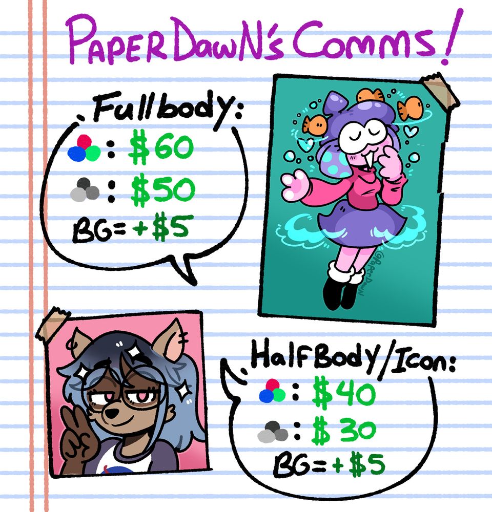 PaperDawN Commission Sheet Prices: 
Fullybody: Color - $60, Black and White - $50, Background - +$5
Halfbody/Icon: Color - $40, Black and White - $30, Background - +$5