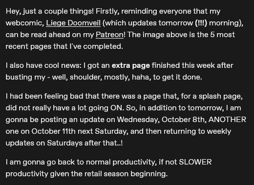 Hey, just a couple things! Firstly, reminding everyone that my webcomic, Liege Doomveil (which updates tomorrow (!!!) morning), can be read ahead on my Patreon! The image above is the 5 most recent pages that I've completed.

I also have cool news: I got an extra page finished this week after busting my - well, shoulder, mostly, haha, to get it done. 

I had been feeling bad that there was a page that, for a splash page, did not really have a lot going ON. So, in addition to tomorrow, I am gonna be posting an update on Wednesday, October 8th, ANOTHER one on October 11th next Saturday, and then returning to weekly updates on Saturdays after that..!

I am gonna go back to normal productivity, if not SLOWER productivity given the retail season beginning.
