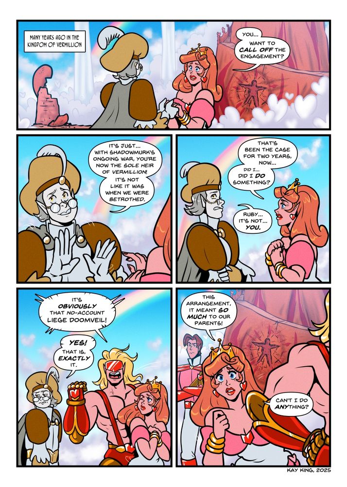 Princess Ruby in a different outfit lacking gloves and with shorter but more meticulously styled hair, looks like she's forcing politeness despite being close to tears as she holds hands with a likewise-younger Prince Index. A ruined tower and the main spire of Vermillion's castle with a very person-shaped crater in the side is shown in the background.
NARRATION: Many years ago in the kingdom of Vermillion
RUBY: You... want to call off the engagement...?

Prince Index wrestles his hands away, averting his eyes.
INDEX: It's just...with Shadowmurk's ongoing war, you're now the sole heir of Vermillion! It's not like it was when we were betrothed. 

Prince Index is awkwardly grimacing, as Ruby tries to reason with him.
RUBY: That's been the case for two years, now... Did I do something?
INDEX: Ruby...it's not YOU...! 

Crimsonheart suddenly steps in heroically pumping one fist and standing between them, with longer hair and his older tights-under-speedo look. 
CRIMSONHEART: It's OBVIOUSLY that no-account LIEGE DOOMVEIL! 
INDEX: Yes! That is, EXACTLY it. 

Ruby leans out from behind Crimsonheart to try and look at Index. A clean-shaven Reeves with much shorter hair looks on in mixed frustration.
RUBY: This arrangement - it meant so much to our parents! Can't I do anything?