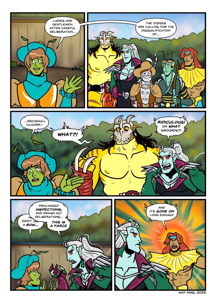 In Pollendara, an announcer gestures widely for everyone's attention.
ANNOUNCER: Ladies and gentlemen, after careful deliberation...

Helios stares accusingly towards Liege, who is glancing smugly towards Index, who is averting his eyes, stressed. Vilgorr and Birch look onward.
ANNOUNCER: The judges are calling for the disqualification of...

The announcer gestures towards Vilgorr decisively, flinching as the Archskull looks outraged, as does Liege. Both villains break formation with the other competitors to step forward and stare down the announcer.
ANNOUNCER: ...Archskull Vilgorr. 
VILGORR: WhAT
LIEGE: Ridiculous! On what grounds?!

The announcer carefully steps back from both of them, hands up defensively. Liege sneers. 
ANNOUNCER: He didn't use a bow.
LIEGE: These prolonged weapon inspections and drawn-out deliberations...this is a farce.  

Helios breaks from the line, surprising Index and Birch as he strides out
HELIOS: And it's gone on long enough!