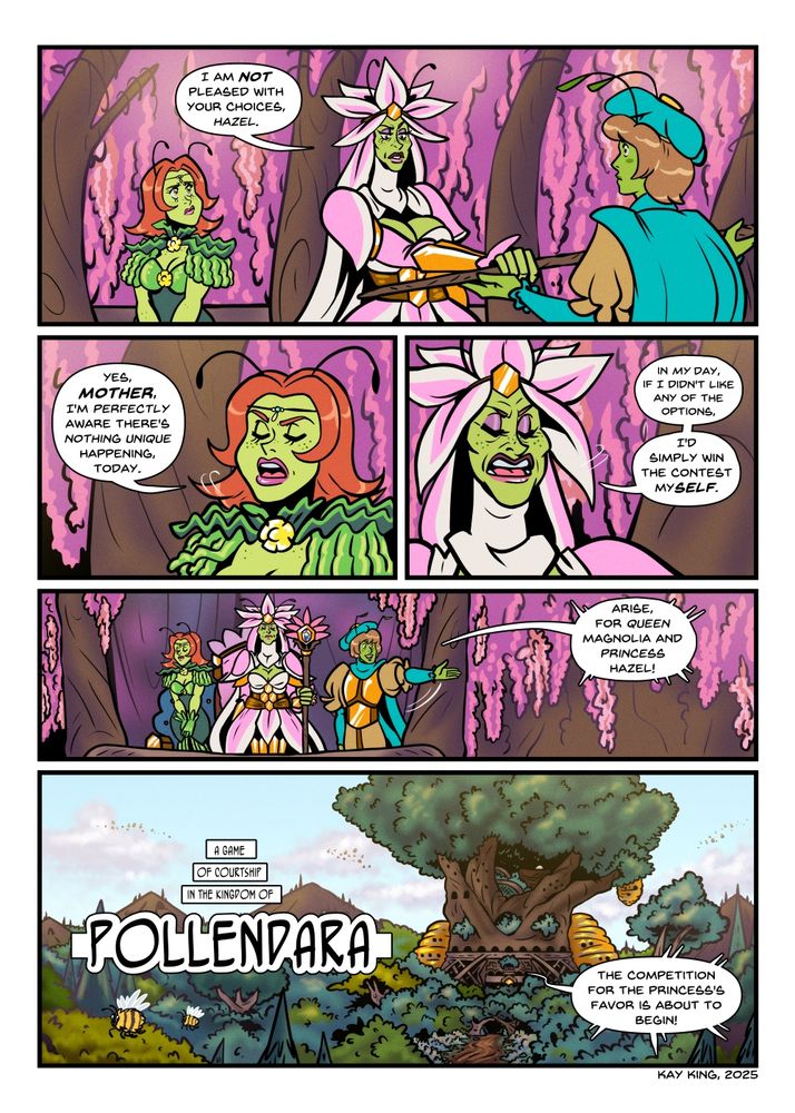Queen Magnolia, an elegant-looking Pollendaran woman, accepts a scepter from an attendant that is similar to her floral-and-honeycomb attire. Princess Hazel is also here, more dolled up than we have seen her prior, and making a face. Their location is a hallway of natural wood pillars and wisteria blooms draping. MAGNOLIA: I am NOT pleased with your choices, Hazel. Princess Hazel scoffs and sneers to the side, brattily. HAZEL: Yes, MOTHER, I'm PERFECTLY aware there's nothing unique happening, today. Magnolia likewise scoffs, and displays some similar behavior to her daughter despite her more regal way of speaking. MAGNOLIA: In MY day, if I didn't like any of the options, I'd simply win the contest mySELF. Princess Hazel and Queen Magnolia step out onto a balcony, the attendant from before presenting them. ANNOUNCER: Arise, for Queen Magnolia and Princess Hazel! We pan out to a castle interwoven into a very very very large tree that has been built up on, large hive structures on its sides looming over the wooded area surrounding it. Numerous bees fly through the air, and a wide dirt road lined with flowers stretches out from it. NARRATION TEXT: A game of courtship in the kingdom of Pollendara ANNOUNCER: The competition for the Princess's favor is about to begin!