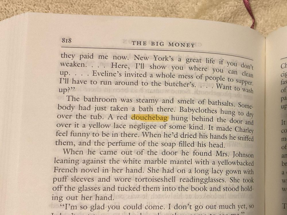a photo of the top half of a page of a book - the word “douchebag” is highlighted: 818
THE BIG MONEY
they paid me now. New York's a great life if you don't weaken.
Here, I'll show you where you can clean
up. • • • Eveline's invited a whole mess of people to supper.
I'll have to run around to the butcher's... Want to wash up?"
The bathroom was steamy and smelt of bathsalts. Somebody had just taken a bath there. Babyclothes hung to dry over the tub. A red douchebag hung behind the door and over it a yellow lace negligee of some kind. It made Charley feel funny to be in there. When he'd dried his hands he sniffed them, and the perfume of the soap filled his head.
When he came out of the door he found Mrs. Johnson leaning against the white marble mantel with a yellowbacked French novel in her hand. She had on a long lacy gown with puff sleeves and wore tortoiseshell readingglasses. She took off the glasses and tucked them into the book and stood holding out her hand.
"I'm so glad you could come. I don't go out much yet, so