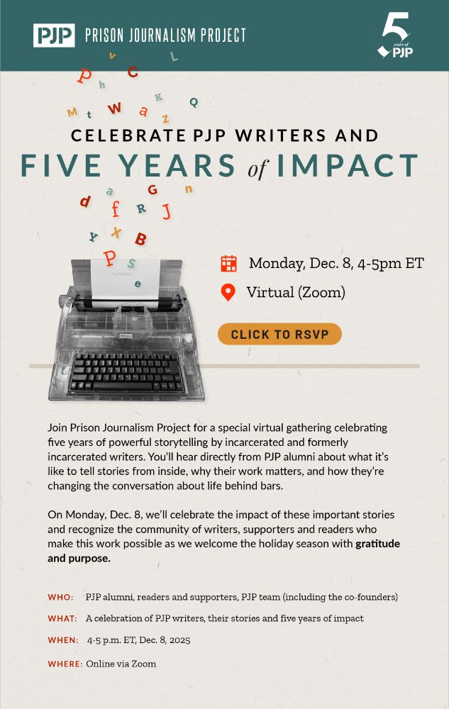 An invitation from Prison Journalism Project with a typewriter. The invite says:


Join Prison Journalism Project for a special virtual gathering celebrating five years of powerful storytelling by incarcerated and formerly incarcerated writers. You’ll hear directly from PJP alumni about what it’s like to tell stories from inside, why their work matters, and how they’re changing the conversation about life behind bars.
On Monday, Dec. 8, we’ll celebrate the impact of these important stories and recognize the community of writers, supporters and readers who make this work possible as we welcome the holiday season with gratitude and purpose.

Event Details
Who: PJP alumni, readers and supporters, PJP team (including the co-founders)
What: A celebration of PJP writers, their stories and five years of impact
When: 4-5 p.m. ET, Dec. 8, 2025
Where: Online via Zoom
