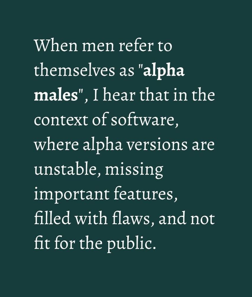 When men refer to themselves as alpha males I hear that in the context of software, what alpha versions are installed, missing important features, files with flaws, and not fit for public.