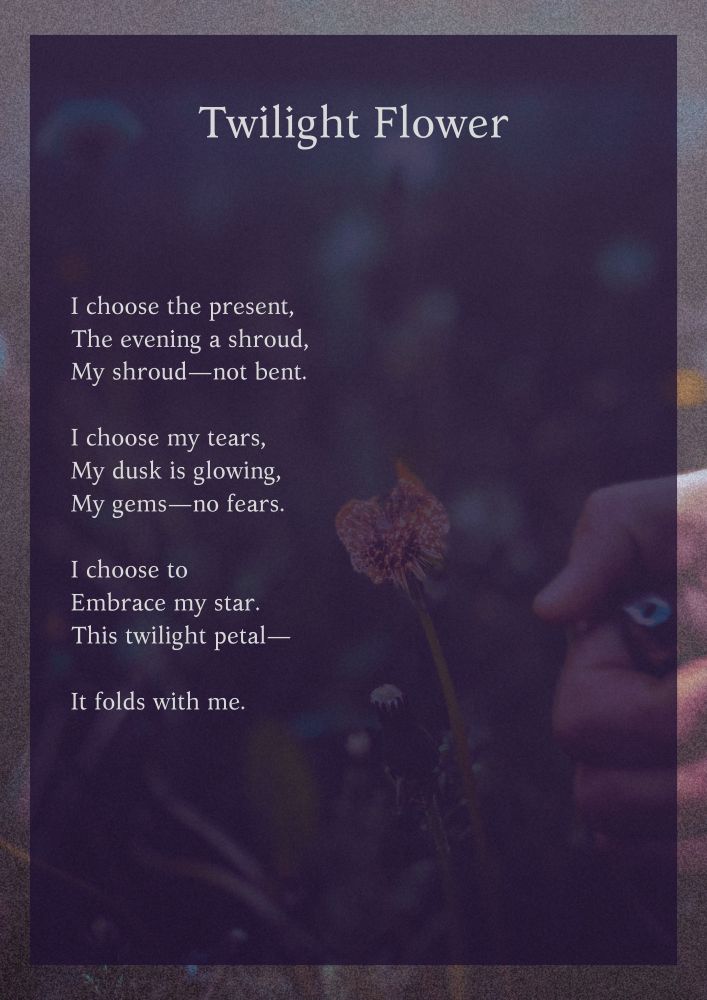 Twilight Flower

I choose the present,
The evening a shroud,
My shroud—not bent.

I choose my tears,
My dusk is glowing,
My gems—no fears.

I choose to
Embrace my star.
This twilight petal—

It folds with me.