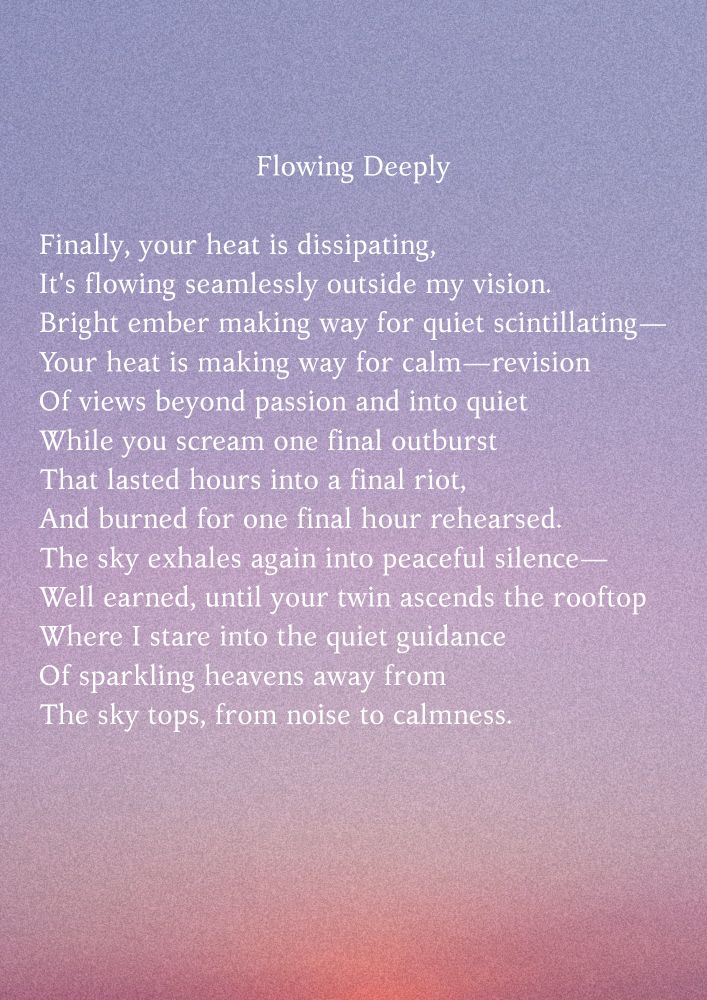 Flowing Deeply

Finally, your heat is dissipating,
It's flowing seamlessly outside my vision.
Bright ember making way for quiet scintillating—
Your heat is making way for calm—revision
Of views beyond passion and into quiet