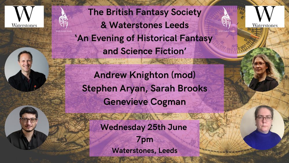An old map of the world with a compass as background. Pictures of Andrew Knighton, Stephen Aryan, Sarah Brooks and Genevieve Cogman. The Waterstones and British Fantasy Society logos at the top and the text on purple background: The British Fantasy Society & Waterstones Leeds 'An Evening of Historical Fantasy and Science Fiction' Andrew Knighton (mod), Stephen Aryan, Sarah Brooks, Genevieve Cogman Wednesday 25th June, 7pm, Waterstones, Leeds