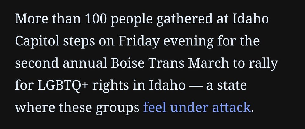 Screenshot from the article:
"More than 100 people gathered at Idaho Capitol steps on Friday evening for the second annual Boise Trans March to rally for LGBTQ+ rights in Idaho — a state where these groups feel under attack."