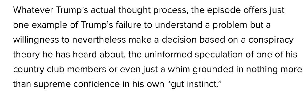 Whatever Trump’s actual thought process, the episode offers just one example of Trump’s failure to understand a problem but a willingness to nevertheless make a decision based on a conspiracy theory he has heard about, the uninformed speculation of one of his country club members or even just a whim grounded in nothing more than supreme confidence in his own “gut instinct.”