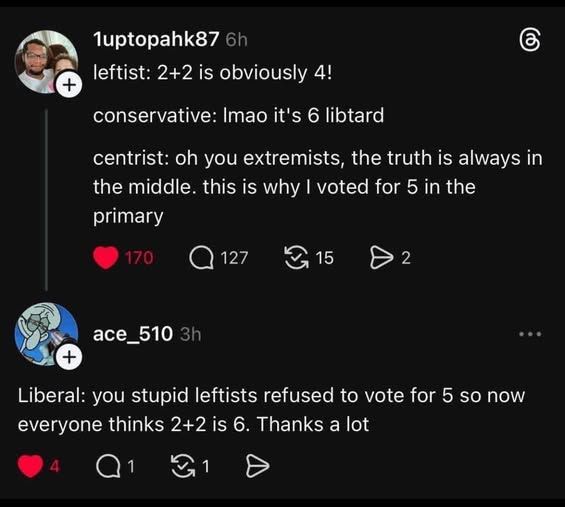 1uptopahk87 posted:
leftist: 2+2 is obviously 4!

conservative: lmao its 6 libtard

centrist: oh you extremists, the truth is always in the middle. this is why I voted for 5 in the primary

ace_510 replied -

Liberal: you stupid leftists refused to vote for 5 so now everyone thinks 2+2 is 6. Thanks a lot