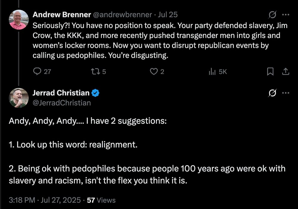 Andrew Brenner @andrewbrenner · Jul 25
Seriously?! You have no position to speak. Your party defended slavery, Jim Crow, the KKK, and more recently pushed transgender men into girls and women’s locker rooms. Now you want to disrupt republican events by calling us pedophiles. You’re disgusting.

Jerrad Christian @JerradChristian
Andy, Andy, Andy…. I have 2 suggestions:

Look up this word: realignment.

Being ok with pedophiles because people 100 years ago were ok with slavery and racism, isn't the flex you think it is.

3:18 PM · Jul 27, 2025