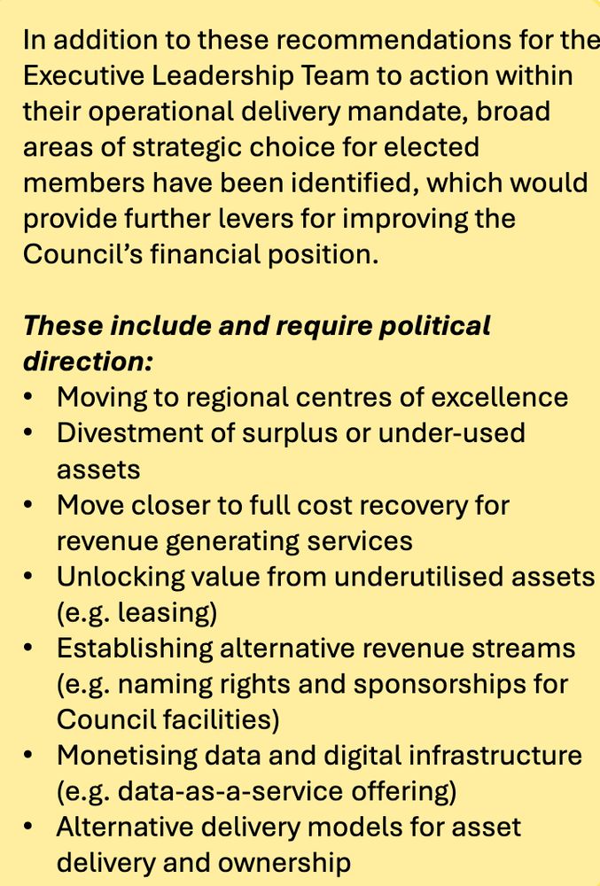 A fun excerpt from Deloitte's report: 

"In addition to these recommendations for the
Executive Leadership Team to action within
their operational delivery mandate, broad
areas of strategic choice for elected
members have been identified, which would
provide further levers for improving the
Council’s financial position.
These include and require political
direction:
• Moving to regional centres of excellence
• Divestment of surplus or under-used
assets
• Move closer to full cost recovery for
revenue generating services
• Unlocking value from underutilised assets
(e.g. leasing)
• Establishing alternative revenue streams
(e.g. naming rights and sponsorships for
Council facilities)
• Monetising data and digital infrastructure
(e.g. data-as-a-service offering)
• Alternative delivery models for asset
delivery and ownership"

https://wellington.govt.nz/-/media/news-and-events/news-and-information/news/files/2025/future-fit-poneke-report.pdf

