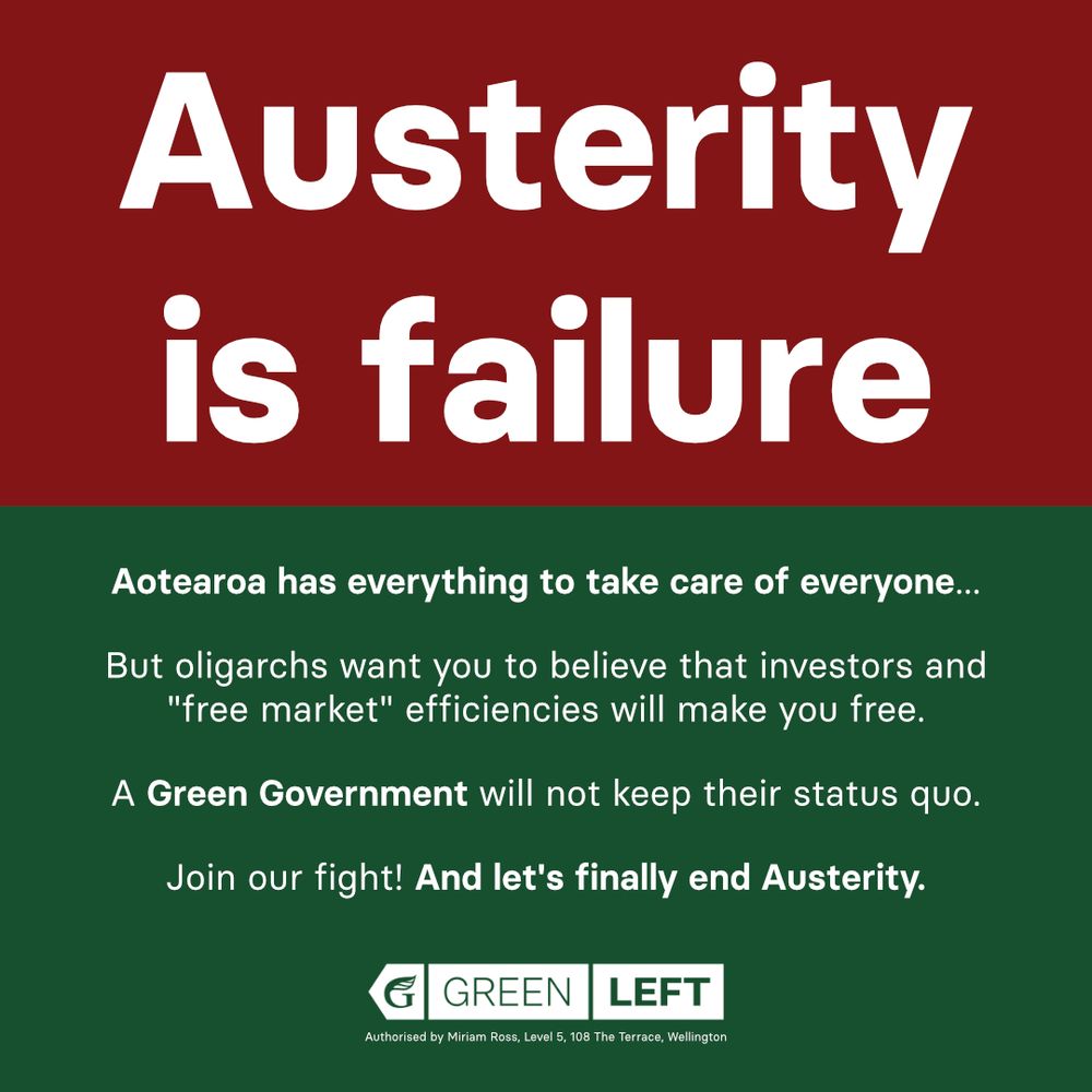 The top-half of the image has bold text on-top of a maroon background which reads: "Austerity is failure"

The bottom-half of the image has text on-top of a green background, which reads: "Aotearoa has everything to take care of everyone...
But oligarchs want you to believe that investors and "free market" efficiencies will make you free.
A Green Government will not keep their status quo.
Join our fight! And let's finally end Austerity."

The GreenLeft network horizontal logo and the Green Party's authorisation statement is read below the text in the bottom-half of the image.