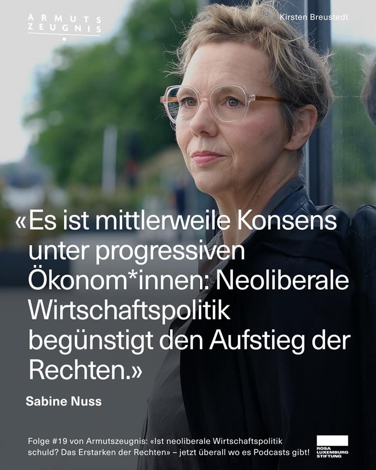Sabine Nuss steht nachdenklich an einer Glaswand im Freien. Sie trägt eine große, transparente Brille, eine dunkle Jacke und hat kurzes, welliges Haar. Oben rechts steht der Name „Kirsten Breustedt“. Links oben ist das Logo „ARMUTSZEUGNIS“ zu sehen. In der Bildmitte steht in weißer Schrift ein Zitat von Sabine Nuss:
„Es ist mittlerweile Konsens unter progressiven Ökonom*innen: Neoliberale Wirtschaftspolitik begünstigt den Aufstieg der Rechten.“
Unten im Bild steht:
„Folge #19 von Armutszeugnis: «Ist neoliberale Wirtschaftspolitik schuld? Das Erstarken der Rechten» – jetzt überall wo es Podcasts gibt!“
Rechts unten ist das Logo der Rosa-Luxemburg-Stiftung.