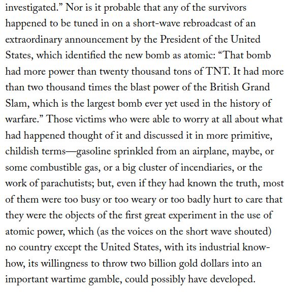 excerpt of Hiroshima by john hersey, reading "Nor is it probable that any of the survivors happened to be tuned in on a short-wave rebroadcast of an extraordinary announcement by the President of the United States, which identified the new bomb as atomic: “That bomb had more power than twenty thousand tons of TNT. It had more than two thousand times the blast power of the British Grand Slam, which is the largest bomb ever yet used in the history of warfare.” Those victims who were able to worry at all about what had happened thought of it and discussed it in more primitive, childish terms—gasoline sprinkled from an airplane, maybe, or some combustible gas, or a big cluster of incendiaries, or the work of parachutists; but, even if they had known the truth, most of them were too busy or too weary or too badly hurt to care that they were the objects of the first great experiment in the use of atomic power, which (as the voices on the short wave shouted) no country except the United States, with its industrial know-how, its willingness to throw two billion gold dollars into an important wartime gamble, could possibly have developed."
