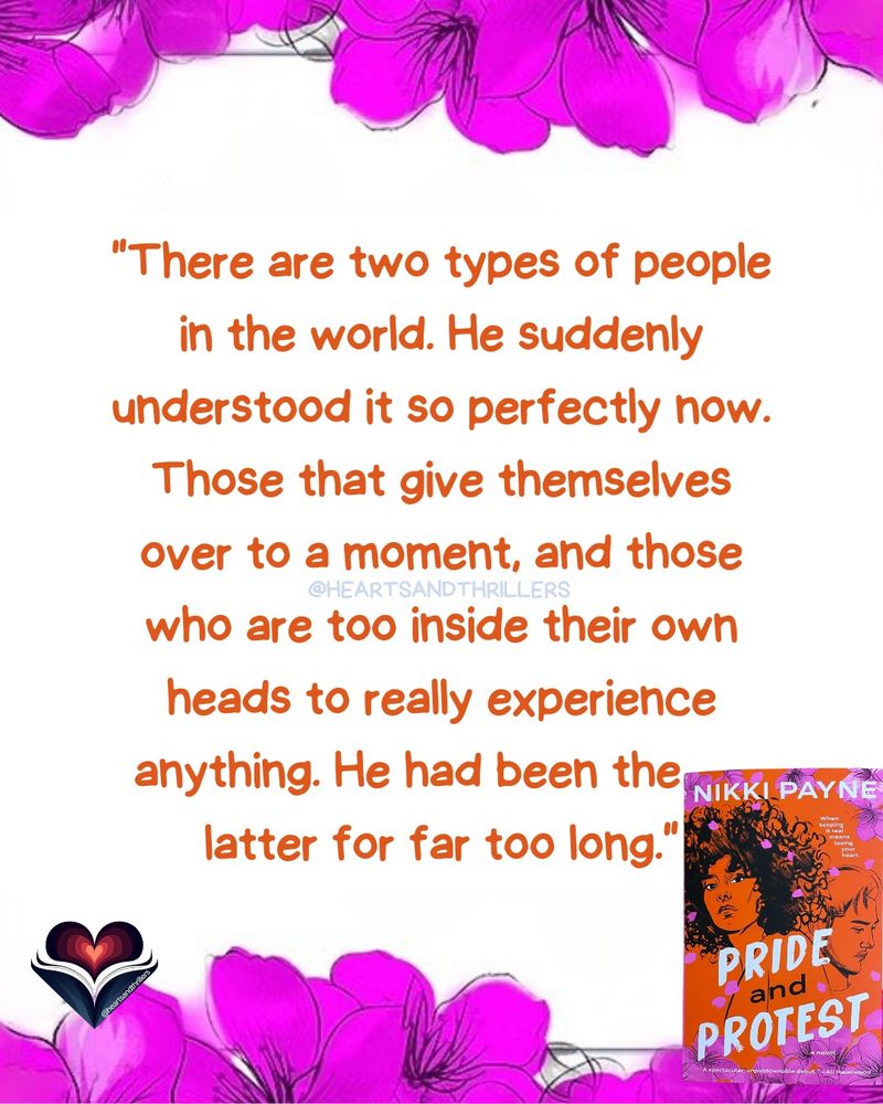 This image features a quote in orange text on a white background with purple flowers at the top and bottom. The quote reads: 'There are two types of people in the world. He suddenly understood it so perfectly now. Those that give themselves over to a moment, and those who are too inside their own heads to really experience anything. He had been the latter for far too long.' The social handle @HEARTSANDTHRILLERS is in the middle of the graphic. In the bottom right corner, there is a book cover for 'Pride and Protest' by Nikki Payne. The book cover is orange with purple flowers and a silhouette of a person. There is also a logo of a heart with a book and the social handle '@HEARTSANDTHRILLERS' at the bottom left corner. 
