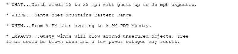 * WHAT...North winds 15 to 25 mph with gusts up to 35 mph expected.

* WHERE...Santa Ynez Mountains Eastern Range.

* WHEN...From 9 PM this evening to 5 AM PDT Monday.

* IMPACTS...Gusty winds will blow around unsecured objects. Tree
limbs could be blown down and a few power outages may result.