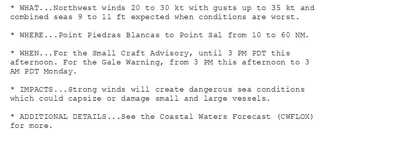 * WHAT...Northwest winds 20 to 30 kt with gusts up to 35 kt and
combined seas 9 to 11 ft expected when conditions are worst.

* WHERE...Point Piedras Blancas to Point Sal from 10 to 60 NM.

* WHEN...For the Small Craft Advisory, until 3 PM PDT this
afternoon. For the Gale Warning, from 3 PM this afternoon to 3
AM PDT Monday.

* IMPACTS...Strong winds will create dangerous sea conditions
which could capsize or damage small and large vessels.

* ADDITIONAL DETAILS...See the Coastal Waters Forecast (CWFLOX)
for more.