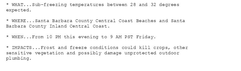 * WHAT...Sub-freezing temperatures between 28 and 32 degrees
expected.

* WHERE...Santa Barbara County Central Coast Beaches and Santa
Barbara County Inland Central Coast.

* WHEN...From 10 PM this evening to 9 AM PST Friday.

* IMPACTS...Frost and freeze conditions could kill crops, other
sensitive vegetation and possibly damage unprotected outdoor
plumbing.